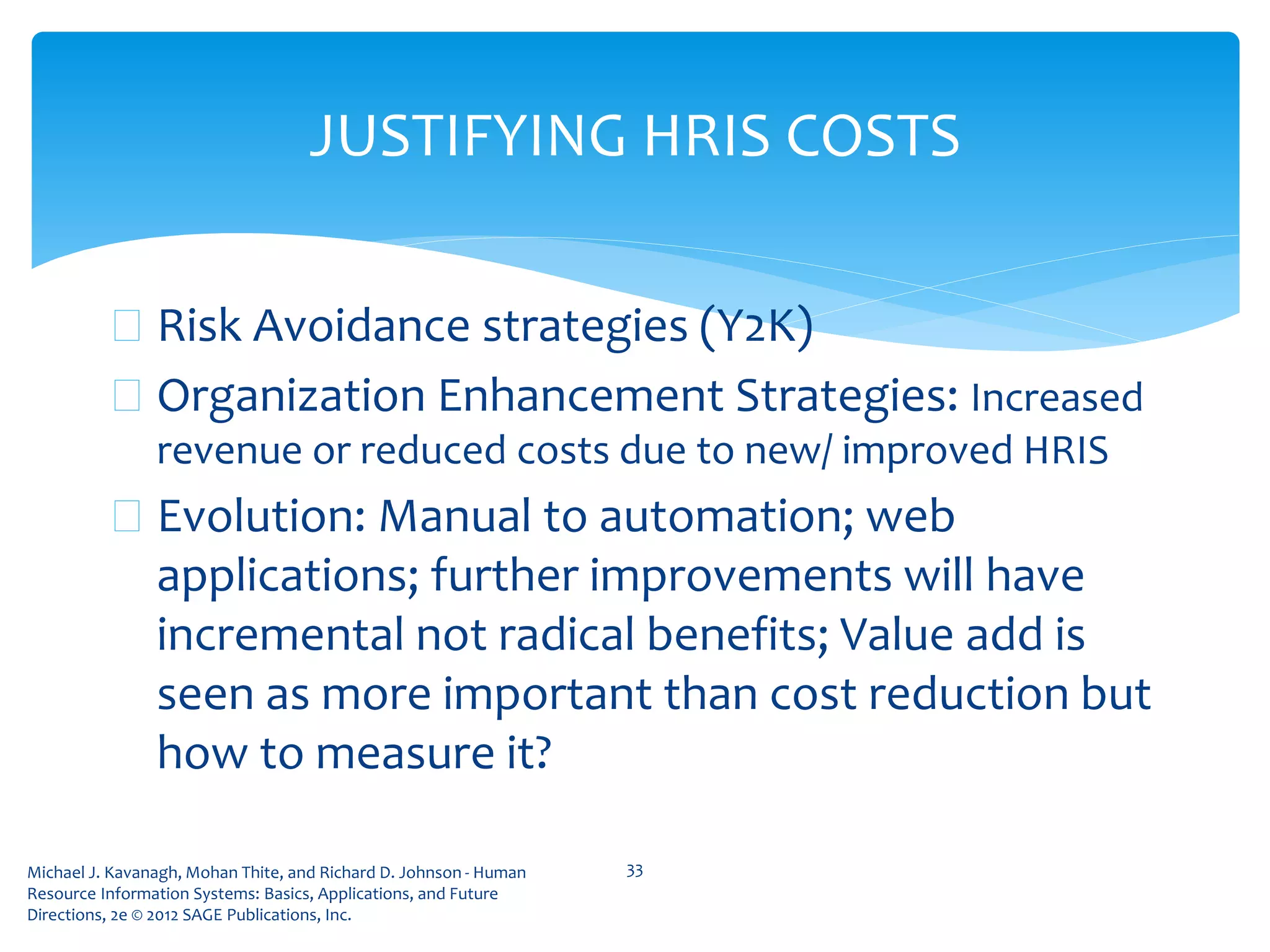 Michael J. Kavanagh, Mohan Thite, and Richard D. Johnson - Human
Resource Information Systems: Basics, Applications, and Future
Directions, 2e © 2012 SAGE Publications, Inc.
JUSTIFYING HRIS COSTS
 Risk Avoidance strategies (Y2K)
 Organization Enhancement Strategies: Increased
revenue or reduced costs due to new/ improved HRIS
 Evolution: Manual to automation; web
applications; further improvements will have
incremental not radical benefits; Value add is
seen as more important than cost reduction but
how to measure it?
33
 