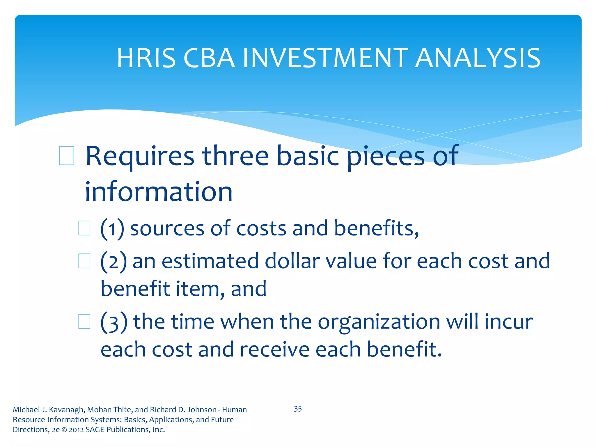 Michael J. Kavanagh, Mohan Thite, and Richard D. Johnson - Human
Resource Information Systems: Basics, Applications, and Future
Directions, 2e © 2012 SAGE Publications, Inc.
HRIS CBA INVESTMENT ANALYSIS
 Requires three basic pieces of
information
 (1) sources of costs and benefits,
 (2) an estimated dollar value for each cost and
benefit item, and
 (3) the time when the organization will incur
each cost and receive each benefit.
35
 