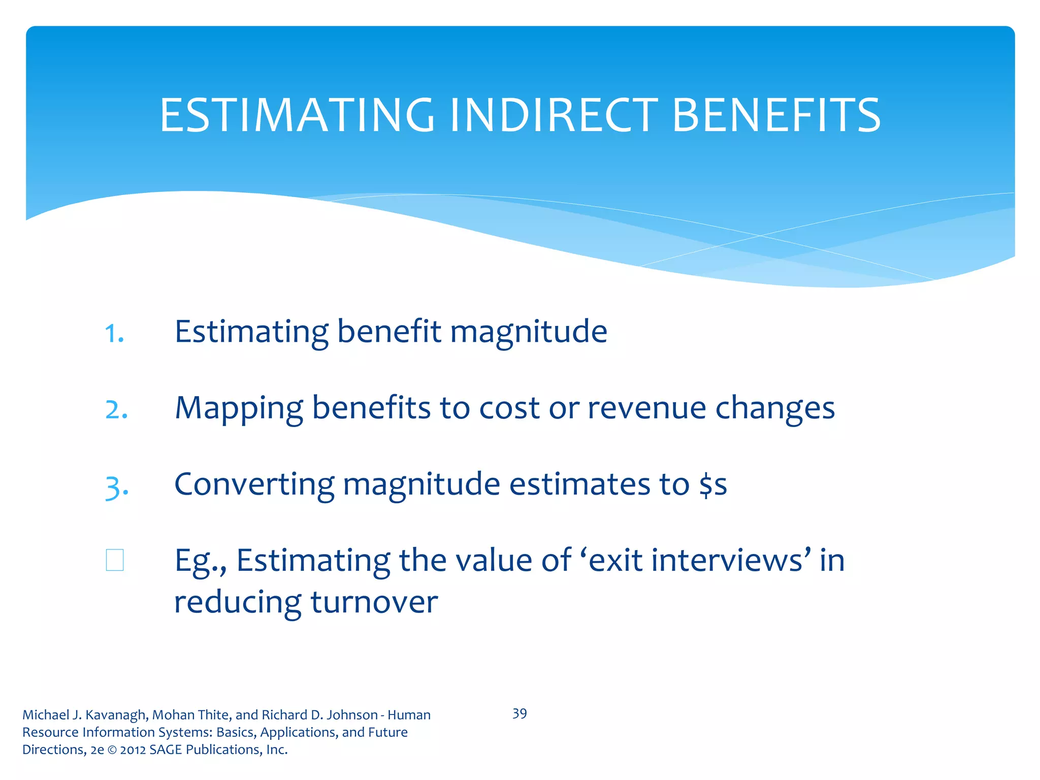 Michael J. Kavanagh, Mohan Thite, and Richard D. Johnson - Human
Resource Information Systems: Basics, Applications, and Future
Directions, 2e © 2012 SAGE Publications, Inc.
ESTIMATING INDIRECT BENEFITS
1. Estimating benefit magnitude
2. Mapping benefits to cost or revenue changes
3. Converting magnitude estimates to $s
 Eg., Estimating the value of ‘exit interviews’ in
reducing turnover
39
 