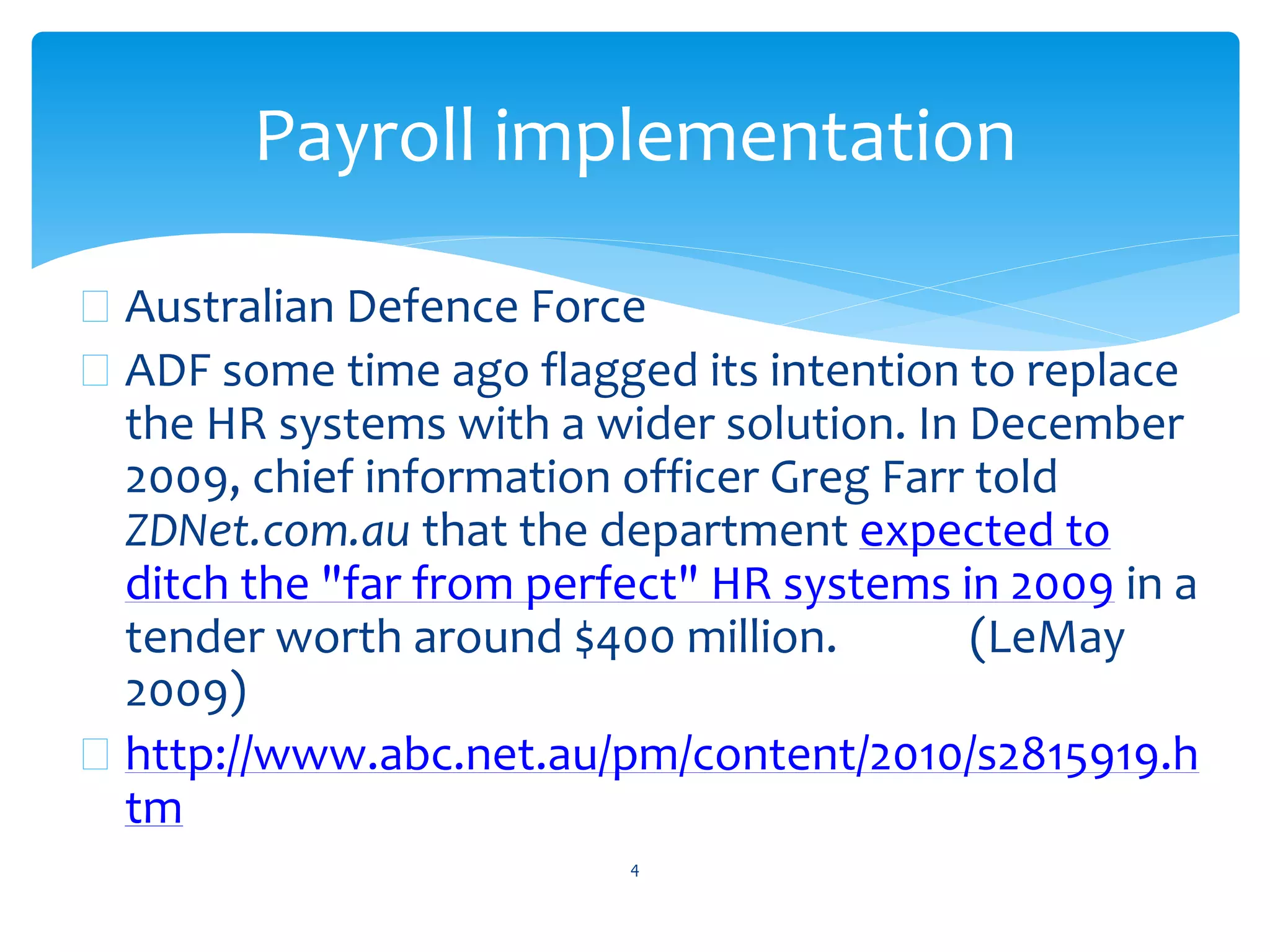  Australian Defence Force
 ADF some time ago flagged its intention to replace
the HR systems with a wider solution. In December
2009, chief information officer Greg Farr told
ZDNet.com.au that the department expected to
ditch the "far from perfect" HR systems in 2009 in a
tender worth around $400 million. (LeMay
2009)
 http://www.abc.net.au/pm/content/2010/s2815919.h
tm
4
Payroll implementation
 