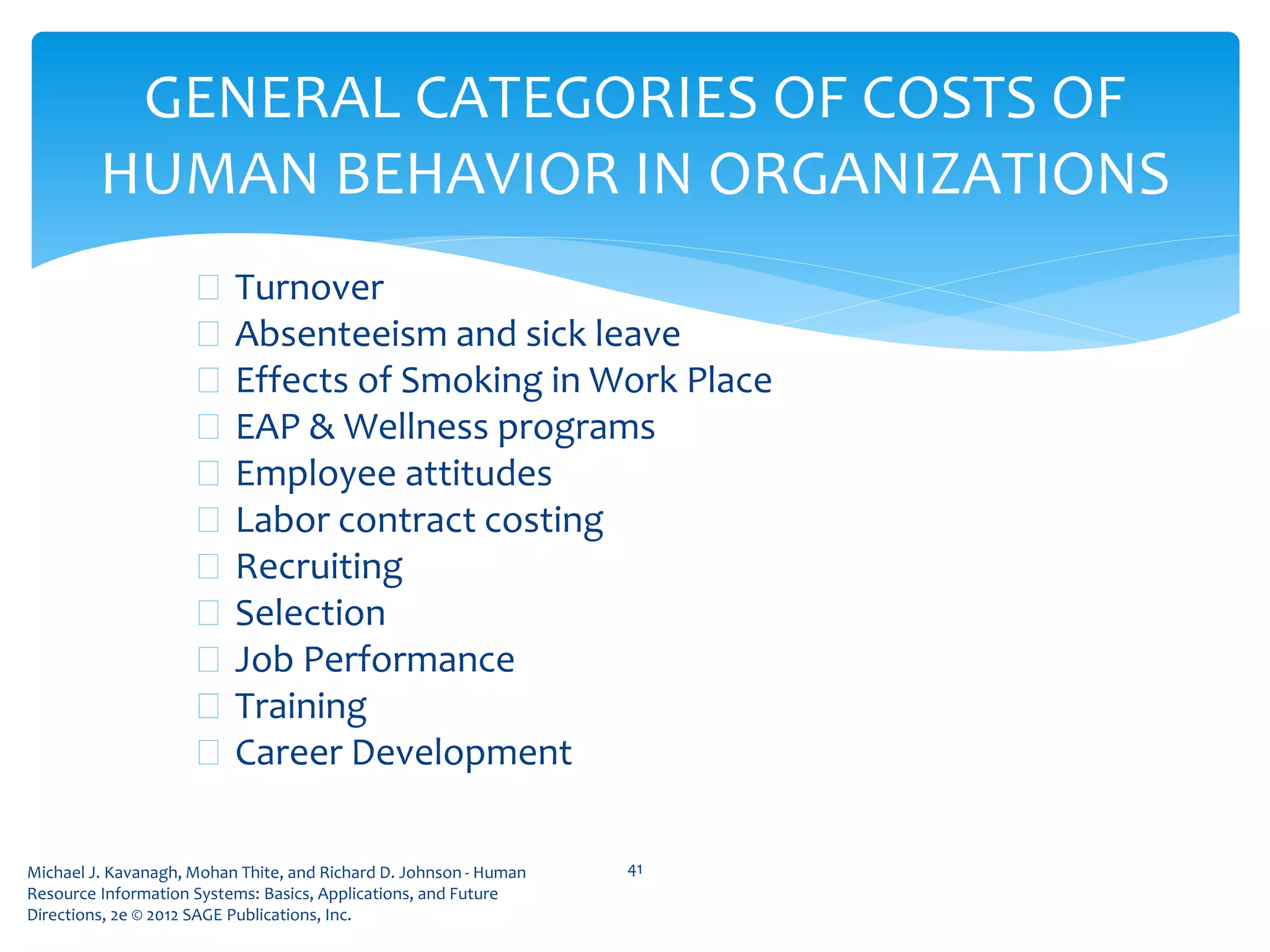 Michael J. Kavanagh, Mohan Thite, and Richard D. Johnson - Human
Resource Information Systems: Basics, Applications, and Future
Directions, 2e © 2012 SAGE Publications, Inc.
GENERAL CATEGORIES OF COSTS OF
HUMAN BEHAVIOR IN ORGANIZATIONS
 Turnover
 Absenteeism and sick leave
 Effects of Smoking in Work Place
 EAP & Wellness programs
 Employee attitudes
 Labor contract costing
 Recruiting
 Selection
 Job Performance
 Training
 Career Development
41
 