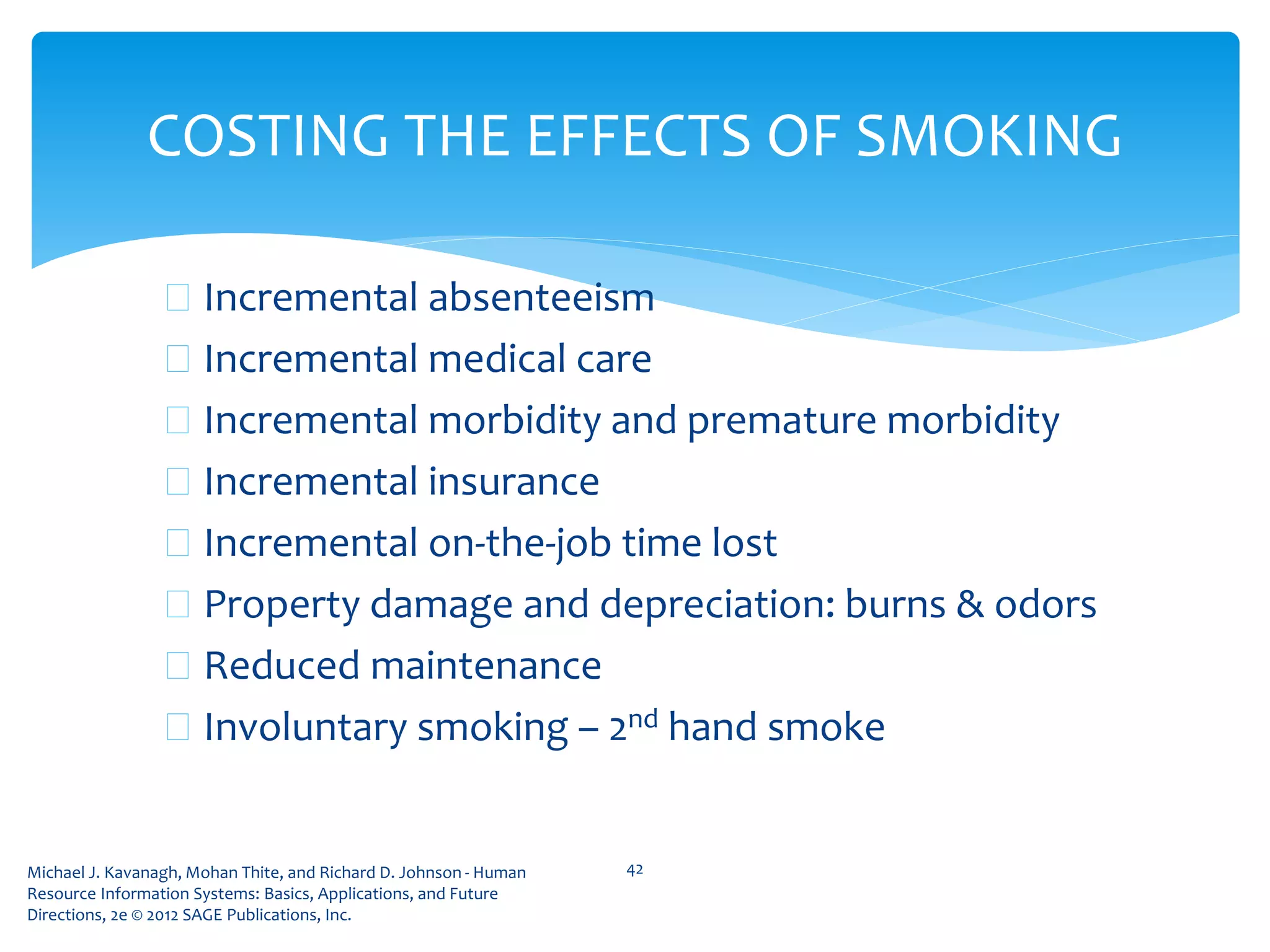 Michael J. Kavanagh, Mohan Thite, and Richard D. Johnson - Human
Resource Information Systems: Basics, Applications, and Future
Directions, 2e © 2012 SAGE Publications, Inc.
COSTING THE EFFECTS OF SMOKING
 Incremental absenteeism
 Incremental medical care
 Incremental morbidity and premature morbidity
 Incremental insurance
 Incremental on-the-job time lost
 Property damage and depreciation: burns & odors
 Reduced maintenance
 Involuntary smoking – 2nd hand smoke
42
 
