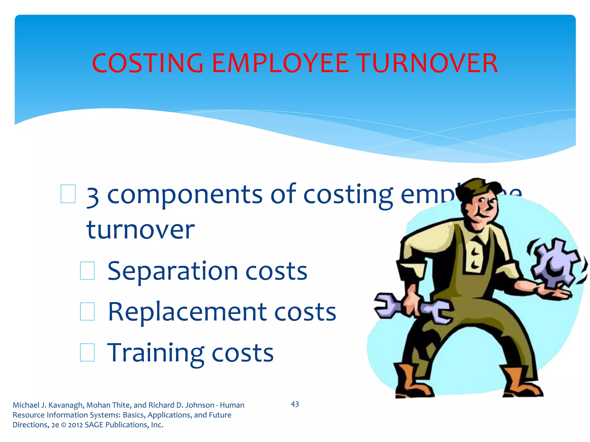 Michael J. Kavanagh, Mohan Thite, and Richard D. Johnson - Human
Resource Information Systems: Basics, Applications, and Future
Directions, 2e © 2012 SAGE Publications, Inc.
COSTING EMPLOYEE TURNOVER
 3 components of costing employee
turnover
 Separation costs
 Replacement costs
 Training costs
43
 