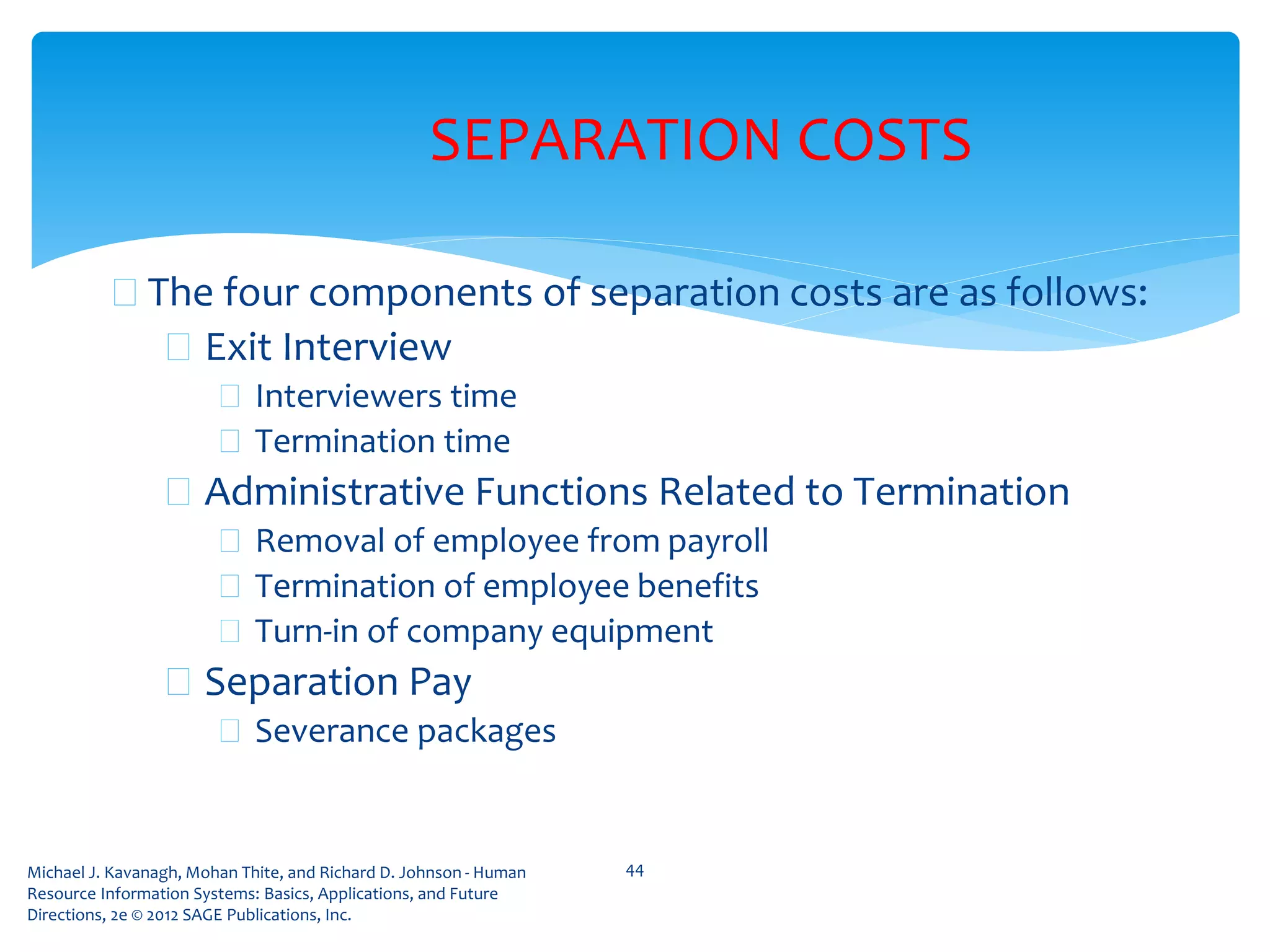 Michael J. Kavanagh, Mohan Thite, and Richard D. Johnson - Human
Resource Information Systems: Basics, Applications, and Future
Directions, 2e © 2012 SAGE Publications, Inc.
SEPARATION COSTS
 The four components of separation costs are as follows:
 Exit Interview
 Interviewers time
 Termination time
 Administrative Functions Related to Termination
 Removal of employee from payroll
 Termination of employee benefits
 Turn-in of company equipment
 Separation Pay
 Severance packages
44
 