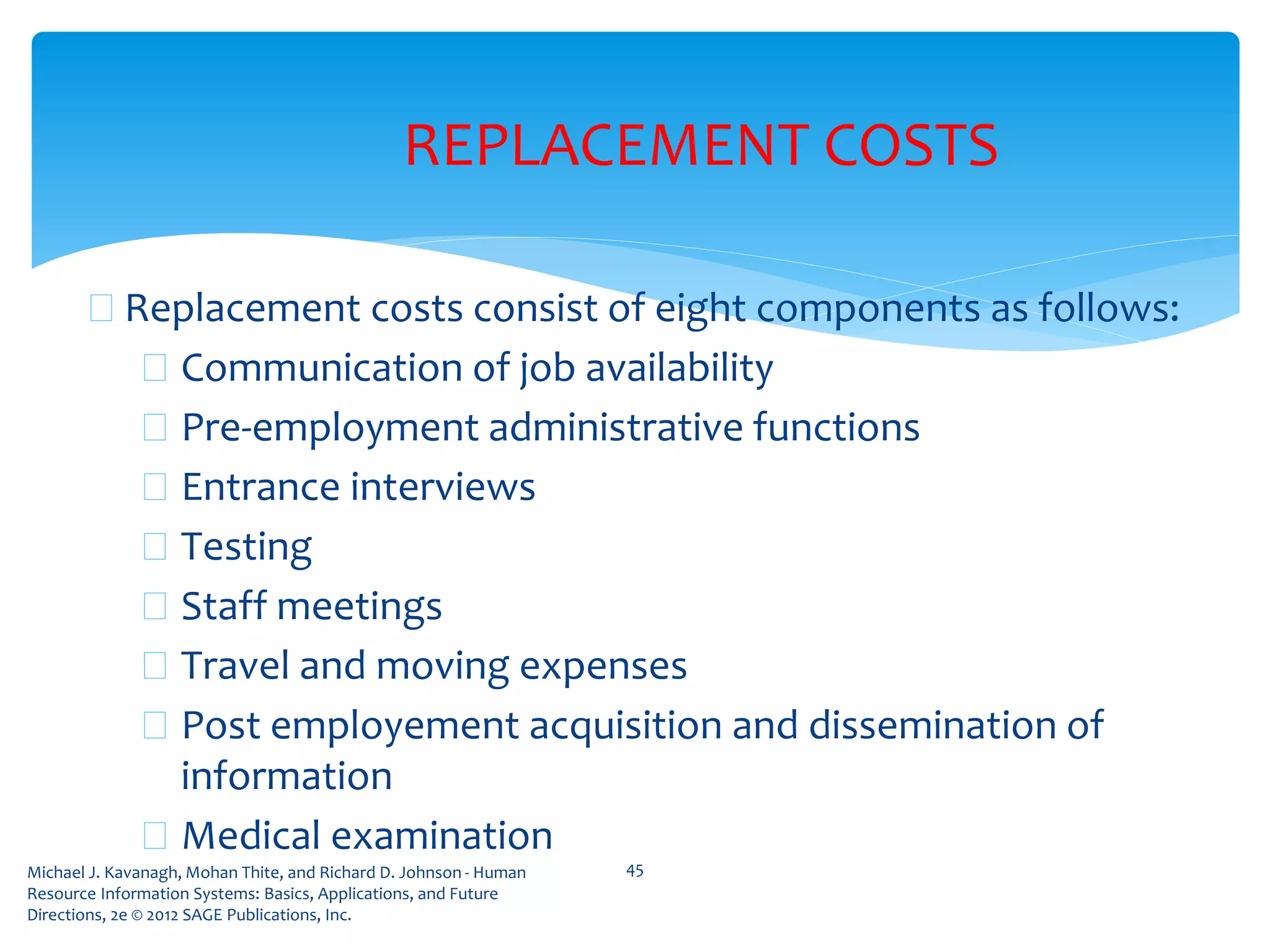 Michael J. Kavanagh, Mohan Thite, and Richard D. Johnson - Human
Resource Information Systems: Basics, Applications, and Future
Directions, 2e © 2012 SAGE Publications, Inc.
REPLACEMENT COSTS
 Replacement costs consist of eight components as follows:
 Communication of job availability
 Pre-employment administrative functions
 Entrance interviews
 Testing
 Staff meetings
 Travel and moving expenses
 Post employement acquisition and dissemination of
information
 Medical examination
45
 