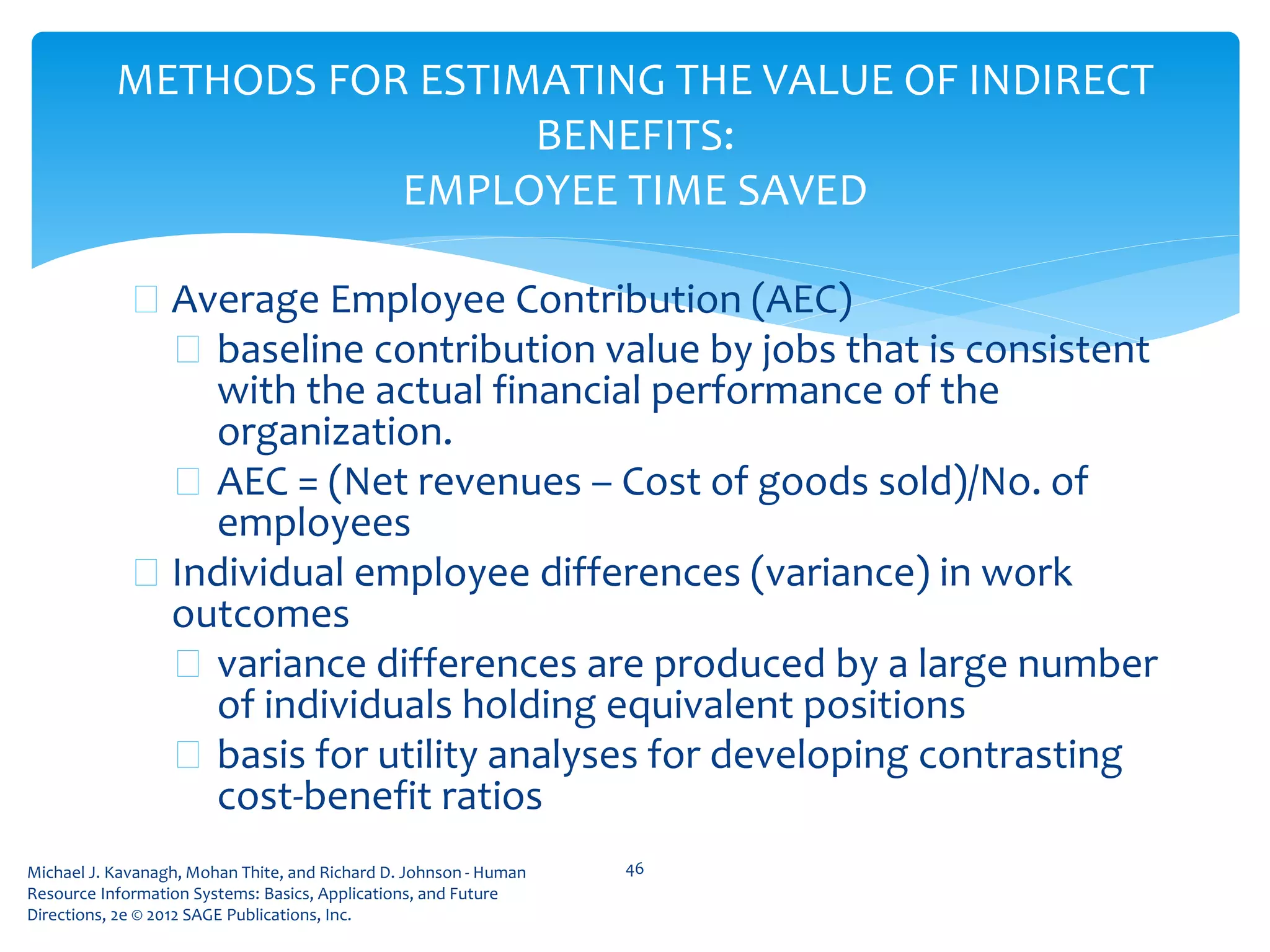Michael J. Kavanagh, Mohan Thite, and Richard D. Johnson - Human
Resource Information Systems: Basics, Applications, and Future
Directions, 2e © 2012 SAGE Publications, Inc.
METHODS FOR ESTIMATING THE VALUE OF INDIRECT
BENEFITS:
EMPLOYEE TIME SAVED
 Average Employee Contribution (AEC)
 baseline contribution value by jobs that is consistent
with the actual financial performance of the
organization.
 AEC = (Net revenues – Cost of goods sold)/No. of
employees
 Individual employee differences (variance) in work
outcomes
 variance differences are produced by a large number
of individuals holding equivalent positions
 basis for utility analyses for developing contrasting
cost-benefit ratios
46
 