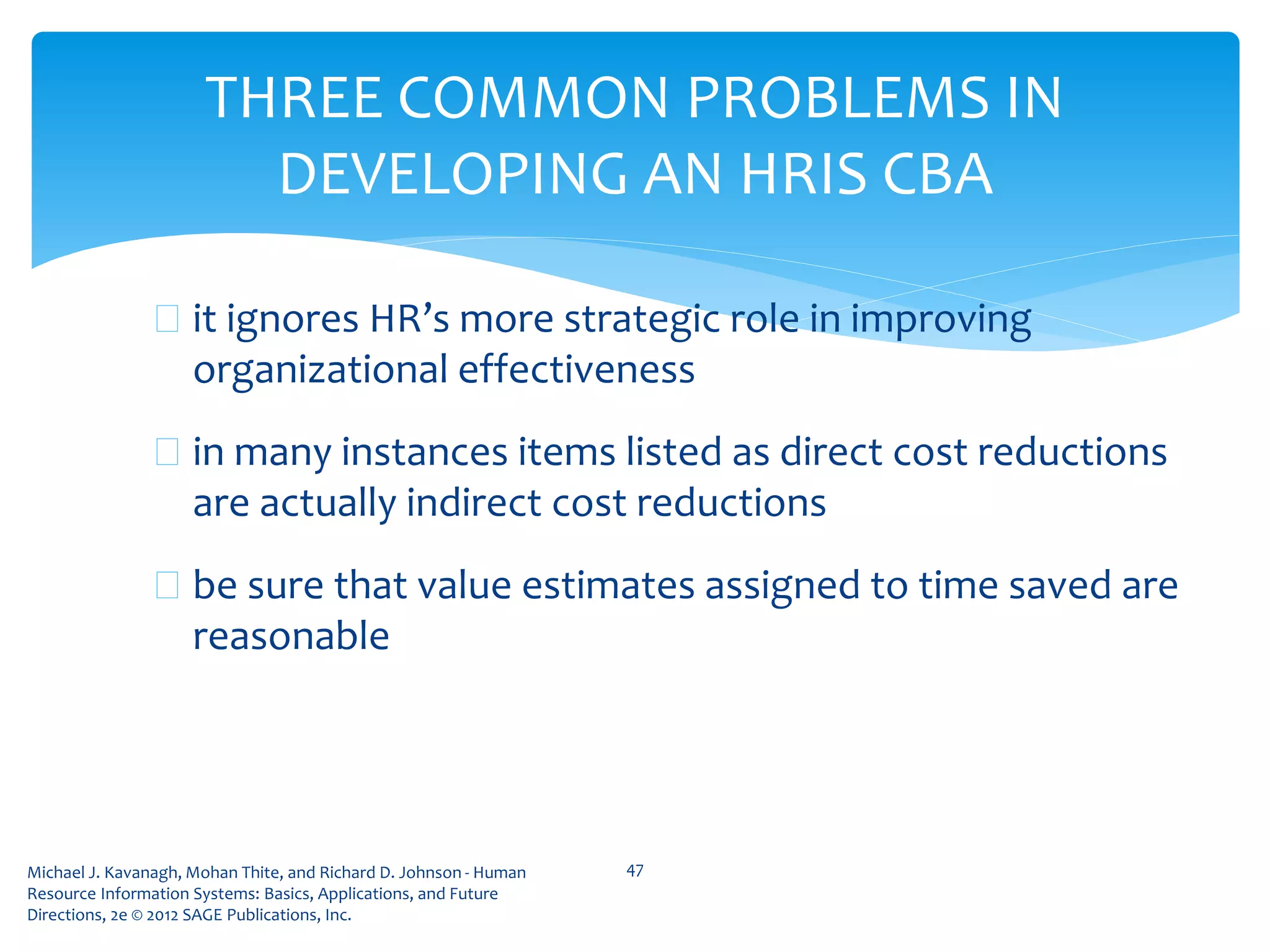 Michael J. Kavanagh, Mohan Thite, and Richard D. Johnson - Human
Resource Information Systems: Basics, Applications, and Future
Directions, 2e © 2012 SAGE Publications, Inc.
THREE COMMON PROBLEMS IN
DEVELOPING AN HRIS CBA
 it ignores HR’s more strategic role in improving
organizational effectiveness
 in many instances items listed as direct cost reductions
are actually indirect cost reductions
 be sure that value estimates assigned to time saved are
reasonable
47
 