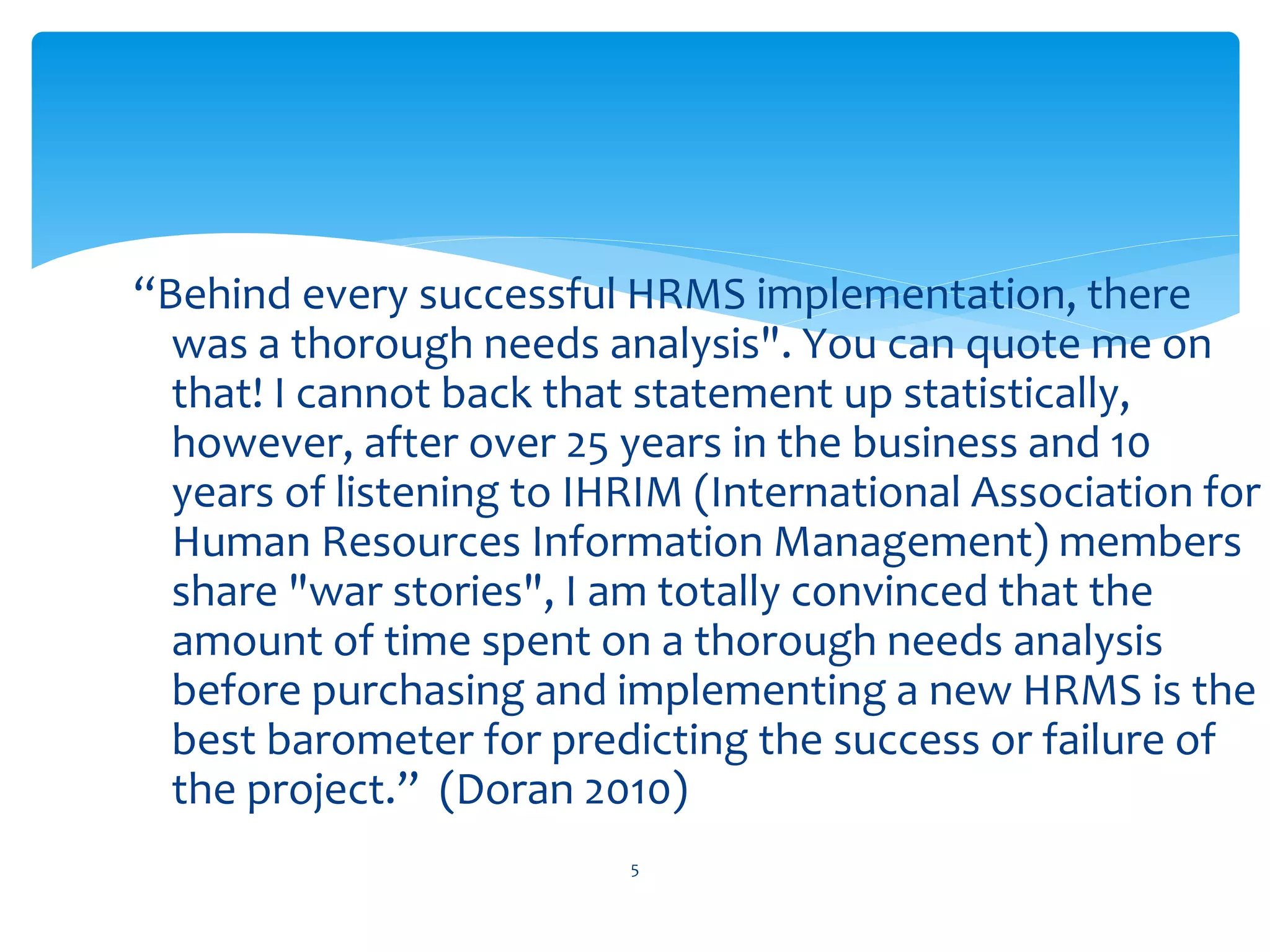 “Behind every successful HRMS implementation, there
was a thorough needs analysis". You can quote me on
that! I cannot back that statement up statistically,
however, after over 25 years in the business and 10
years of listening to IHRIM (International Association for
Human Resources Information Management) members
share "war stories", I am totally convinced that the
amount of time spent on a thorough needs analysis
before purchasing and implementing a new HRMS is the
best barometer for predicting the success or failure of
the project.” (Doran 2010)
5
 