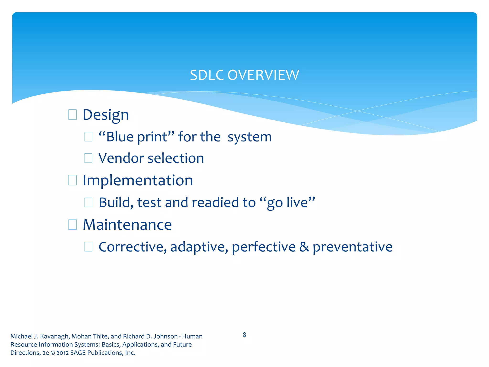Michael J. Kavanagh, Mohan Thite, and Richard D. Johnson - Human
Resource Information Systems: Basics, Applications, and Future
Directions, 2e © 2012 SAGE Publications, Inc.
 Design
 “Blue print” for the system
 Vendor selection
 Implementation
 Build, test and readied to “go live”
 Maintenance
 Corrective, adaptive, perfective & preventative
8
SDLC OVERVIEW
 