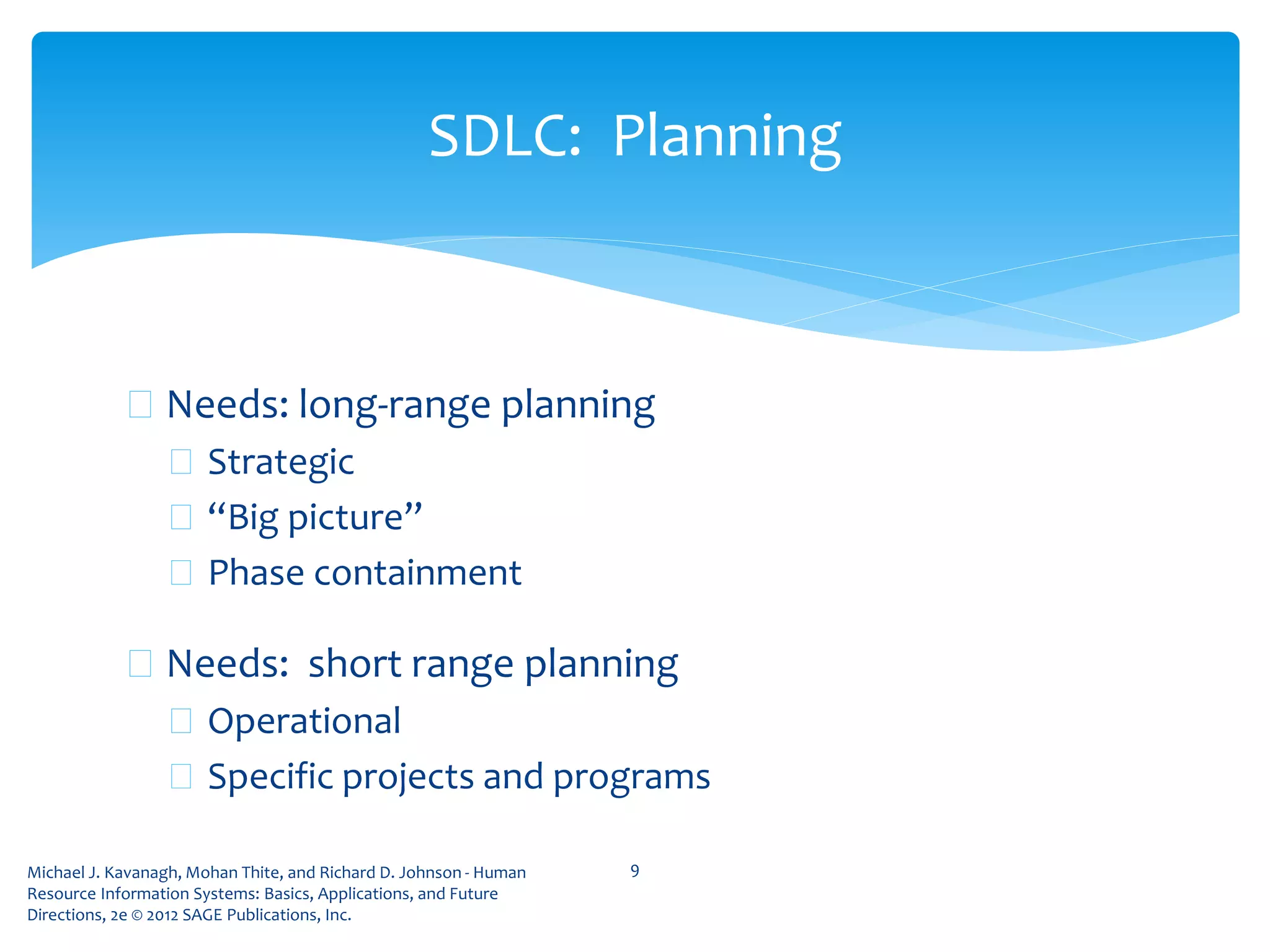 Michael J. Kavanagh, Mohan Thite, and Richard D. Johnson - Human
Resource Information Systems: Basics, Applications, and Future
Directions, 2e © 2012 SAGE Publications, Inc.
 Needs: long-range planning
 Strategic
 “Big picture”
 Phase containment
 Needs: short range planning
 Operational
 Specific projects and programs
9
SDLC: Planning
 