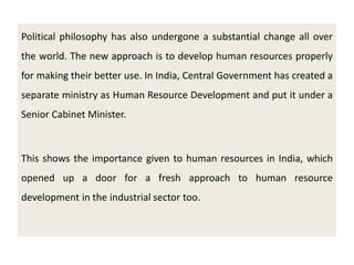 Political philosophy has also undergone a substantial change all over
the world. The new approach is to develop human resources properly
for making their better use. In India, Central Government has created a
separate ministry as Human Resource Development and put it under a
Senior Cabinet Minister.
This shows the importance given to human resources in India, which
opened up a door for a fresh approach to human resource
development in the industrial sector too.
 