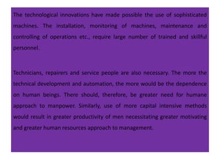 The technological innovations have made possible the use of sophisticated
machines. The installation, monitoring of machines, maintenance and
controlling of operations etc., require large number of trained and skillful
personnel.
Technicians, repairers and service people are also necessary. The more the
technical development and automation, the more would be the dependence
on human beings. There should, therefore, be greater need for humane
approach to manpower. Similarly, use of more capital intensive methods
would result in greater productivity of men necessitating greater motivating
and greater human resources approach to management.
 