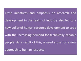 Fresh initiatives and emphasis on research and
development in the realm of industry also led to a
new policy of human resource development to cope
with the increasing demand for technically capable
people. As a result of this, a need arose for a new
approach to human resource
 