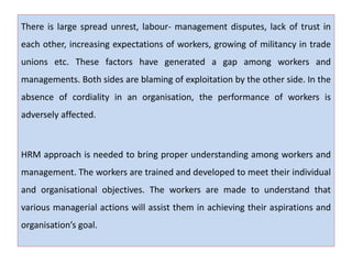 There is large spread unrest, labour- management disputes, lack of trust in
each other, increasing expectations of workers, growing of militancy in trade
unions etc. These factors have generated a gap among workers and
managements. Both sides are blaming of exploitation by the other side. In the
absence of cordiality in an organisation, the performance of workers is
adversely affected.
HRM approach is needed to bring proper understanding among workers and
management. The workers are trained and developed to meet their individual
and organisational objectives. The workers are made to understand that
various managerial actions will assist them in achieving their aspirations and
organisation’s goal.
 