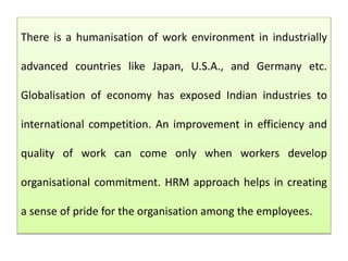 There is a humanisation of work environment in industrially
advanced countries like Japan, U.S.A., and Germany etc.
Globalisation of economy has exposed Indian industries to
international competition. An improvement in efficiency and
quality of work can come only when workers develop
organisational commitment. HRM approach helps in creating
a sense of pride for the organisation among the employees.
 