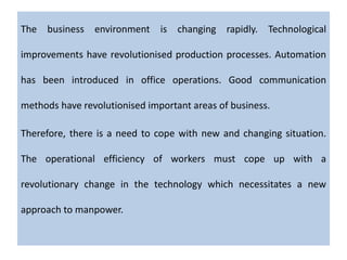 The business environment is changing rapidly. Technological
improvements have revolutionised production processes. Automation
has been introduced in office operations. Good communication
methods have revolutionised important areas of business.
Therefore, there is a need to cope with new and changing situation.
The operational efficiency of workers must cope up with a
revolutionary change in the technology which necessitates a new
approach to manpower.
 