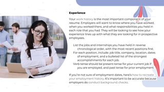 Experience
Your work history is the most important component of your
resume. Employers will want to know where you have worked,
when you worked there, and what responsibilities you held in
each role that you had. They will be looking to see how your
experience lines up with what they are looking for in prospective
employees.
List the jobs and internships you have held in reverse
chronological order, with the most recent positions first.
For each position, include: job title, company, location, dates
of employment, and a bulleted list of the strongest
accomplishments for each job.
Verb tense should be present tense for your current job if
you are employed, and past tense for prior employment.
If you’re not sure of employment dates, here’s how to recreate
your employment history. It’s important to be accurate because
employers do conduct background checks.
 