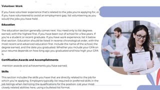 Volunteer Work
If you have volunteer experience that’s related to the jobs you’re applying for, or
if you have volunteered to avoid an employment gap, list volunteering as you
would the jobs you have held. .
Education
The education section generally comes next. You need only to list degrees
earned, with the highest first, if you have been out of school for a few years. If
you’re a student or recent graduate. If you have work experience, list it below
that section. Education should be listed in reverse chronological order, with the
most recent and advanced education first. Include the name of the school, the
degree earned, and the date you graduated. Whether you include your GPA on
your resume depends on how long ago you graduated and how high your GPA
is.
Certification,Awards and Accomplishments
mention awards and achievements you have earned.
Skills
This section includes the skills you have that are directly related to the job for
which you’re applying. Employers typically list required or preferred skills in the
job listings when itemizing the qualifications for the position. List your most
closely related abilities here, using a bulleted list format.
 
