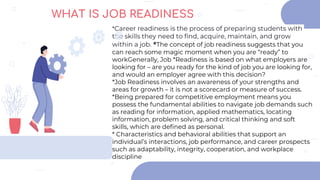 *Career readiness is the process of preparing students with
the skills they need to find, acquire, maintain, and grow
within a job. *The concept of job readiness suggests that you
can reach some magic moment when you are “ready” to
workGenerally, Job *Readiness is based on what employers are
looking for – are you ready for the kind of job you are looking for,
and would an employer agree with this decision?
*Job Readiness involves an awareness of your strengths and
areas for growth – it is not a scorecard or measure of success.
*Being prepared for competitive employment means you
possess the fundamental abilities to navigate job demands such
as reading for information, applied mathematics, locating
information, problem solving, and critical thinking and soft
skills, which are defined as personal.
* Characteristics and behavioral abilities that support an
individual’s interactions, job performance, and career prospects
such as adaptability, integrity, cooperation, and workplace
discipline
WHAT IS JOB READINESS
 
