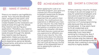 MAKE IT SIMPLE
There is no need to use highfalutin
words Your resume should look
clean, straight to the point, and
properly arranged. You need to
create headers so the reviewers can
easily browse through the details
they need to see during your
application. Therefore, you need to
create headers so the reviewers can
easily browse through the details
they need to see during your
application. Make sure you list
down your academic background,
work experience, personal details,
achievements, and extra-curricular
affiliations separately.
ACHIEVEMENTS
When applying for a job or an
internship program, your goal is to
impress your future employer.
Employers always look for people
with the proper skills and
expertise that are useful in their
industry. You could just put any
experience or affiliation you have
on your resume. You only need to
write down the relevant ones for
the position or program you are
applying for, However, this does
not mean that you could just put
any experience or affiliation you
have on your resume. You only
need to write down the relevant
ones for the position or program
you are applying for. For example,
you can’t just say that you are the
captain of the basketball team if
you’re applying for a job as a
researcher.
SHORT & CONCISE
When creating a resume, it’s best
to keep it at just one page so it is
easy for potential employers and
recruiters to skim through your
details and experiences.Longer
resumes are however more
common in IT and programming
jobs because they are quite
complicated. It may seem hard
to fit all credentials and
experiences in just one page,
especially if you have been
working for a long time. But if
you know how to sift properly
and include only the relevant
experiences and backgrounds for
the job, then creating a one-page
resume is highly doable.
01
02 03
 