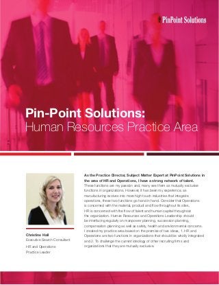 Pin-Point Solutions:
Human Resources Practice Area
As the Practice Director, Subject Matter Expert at PinPoint Solutions in
the area of HR and Operations, I have a strong network of talent.
These functions are my passion and, many see them as mutually exclusive
functions in organizations. However, it has been my experience, as
manufacturing evolves into more high touch industries that integrate
operations, these two functions go hand in hand. Consider that Operations
is concerned with the material, product and flow throughout its sites,
HR is concerned with the flow of talent and human capital throughout
the organization. Human Resources and Operations Leadership should
be interfacing regularly on manpower planning, succession planning,
compensation planning as well as safety, health and environmental concerns.
I created my practice area based on the premise of two ideas, 1. HR and
Operations are two functions in organizations that should be wholly integrated
and 2. To challenge the current ideology of other recruiting firms and
organizations that they are mutually exclusive.
Christine Hall
Executive Search Consultant
HR and Operations
Practice Leader
 