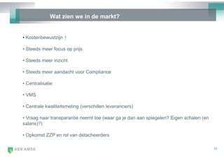 Wat zien we in de markt?


• Kostenbewustzijn ↑

• Steeds meer focus op prijs

• Steeds meer inzicht

• Steeds meer aandacht voor Compliance

• Centralisatie

• VMS

• Centrale kwaliteitsmeting (verschillen leveranciers)

• Vraag naar transparantie neemt toe (waar ga je dan aan spiegelen? Eigen schalen (en
salaris)?)

• Opkomst ZZP en rol van detacheerders

                                                                                        23
 