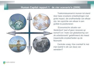 Human Capital rapport 1: de vier scenario‟s (2008)

                                 Toekomstscenario‘s komen tot stand
                           door twee onzekere ontwikkelingen met
                           grote impact, die onafhankelijk van elkaar
                           zijn, ten opzichte van elkaar in een
                           grafiek te positioneren
                                ‘Economische situatie van
                           Nederland’ (wel of geen recessie op
                           komst?) en ‘mate van globalisering van
                           de arbeidsmarkt’ gedefinieerd als meest
                           impactvolle onzekerheden op de
                           flexmarkt
                                Centrale vraag: Hoe overleef ik met
                           mijn bedrijf in elk van deze vier
                           werelden?
 
