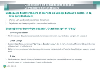 Globalisering en economische recessie
                         De intensieve mensenhouderij

Succesvolle flexleveranciers en Werving en Selectie bureaus‟s spelen in op
  twee ontwikkelingen:
•   Werven van goedkope buitenlandse flexwerkers
•   Begeleiden van hoogopgeleiden van/naar het buitenland

Succespelers: „Beverwijkse Bazaar‟, „Dutch Design‟ en „E-bay‟
     Beverwijkse Bazaar
 Flexleveranciers die goedkope en goede buitenlandse werknemers naar Nederland brengen, zijn succesvol

     Dutch Design
 Succesvol zijn flexleveranciers en Werving en Selectie bureau‟s die de high potentials uit Nederland begeleiden naar
  uitdagend werk in het buitenland
 Zij kennen vooraanstaande buitenlandse partijen waar de high potentials uit Nederland gewild zijn en waarvoor betaald
  wordt

     E-bay
 Flexleveranciers die zich richten op het elektronisch matchen met internationale scope zijn succesvol
 Verschil tussen ICT professionals en Finance professionals
 