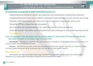4: ‗De hang naar het vertrouwde‘
                      L-vormig verloop recessie en kleine mentaliteitsverandering

De langdurige recessie laat in deze wereld flinke sporen na
     Arbeidsintensieve processen worden ge-outsourced, de maakindustrie verdwijnt bijna helemaal
     (Jeugd)werkloosheid is een groot probleem, stakingen en demonstraties zijn aan de orde van de dag
     Flexibele arbeid wordt gezien als manier om kosten te besparen maar is geen doel op zich
     Het aantal ZZP‘ers is lager dan een tijd geleden
     Door het tekort aan arbeidsplaatsen is de macht verschoven naar de werkgevers
     Vooral de sectoren met relatief grote baanzekerheid zoals onderwijs en zorg hebben genoeg aanwas
     Successpelers:
Over het algemeen zullen flexspelers het erg moeilijk hebben in deze wereld. De behoefte aan flexibel
   personeel is beperkt en de prijzen staan erg onder druk
     Marktplaats – Payrollers en uitzenders die heel snel kunnen schakelen en op dagelijkse basis arbeid kunnen in- en
verhuren zullen in dit wereldbeeld overleven
      Zeeman – Ook biedt deze wereld ruimte voor een ‗discount leverancier‘ met een zeer basic en wisselend aanbod
van laag opgeleid personeel die als oproepkrachten voor van alles kunnen worden ingezet

Wie overleven niet…
    Nichespelers die tegen een relatief hoge marge bemiddelen in specifieke markten zullen het moeilijk krijgen.
Nederland zit in zwaar weer en alle pijlen zijn gericht op het besparen van kosten
 
