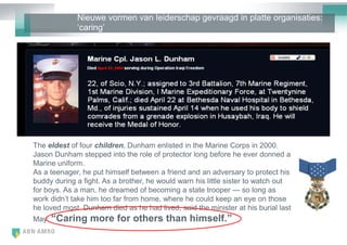 Nieuwe vormen van leiderschap gevraagd in platte organisaties:
             ‗caring‘




The eldest of four children, Dunham enlisted in the Marine Corps in 2000.
Jason Dunham stepped into the role of protector long before he ever donned a
Marine uniform.
As a teenager, he put himself between a friend and an adversary to protect his
buddy during a fight. As a brother, he would warn his little sister to watch out
for boys. As a man, he dreamed of becoming a state trooper — so long as
work didn‘t take him too far from home, where he could keep an eye on those
he loved most. Dunham died as he had lived, said the minister at his burial last
May: “Caring     more for others than himself.”
 
