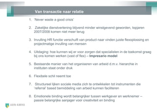 Van transactie naar relatie
1. ‗Never waste a good crisis‘

2. Zakelijke dienstverlening blijvend minder winstgevend geworden, topjaren
   2007/2008 komen niet meer terug

3. Invulling HR functie verschuift van product naar vinden juiste flexoplossing en
   projectmatige invulling van mensen

4. Uitdaging: hoe kunnen wij er voor zorgen dat specialisten in de toekomst graag
   bij ons komen werken (vast of flex) – Impresario model

5. Bestaande manier van het organiseren van arbeid d.m.v. hierarchie in
   instituten staat onder druk

6. Flexibele schil neemt toe

7. Structureel lijken sociale media zich te ontwikkelen tot instrumenten die
   ‗referral‘ based bemiddeling van arbeid kunnen faciliteren

8. Emotionele binding wordt belangrijker tussen werkgever en werknemer –
   passie belangrijke aanjager voor creativiteit en binding
 