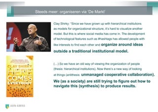 Steeds meer: organiseren via ‗De Markt‘

          Clay Shirky: ―Since we have grown up with hierarchical institutions
          as models for organizational structure, it‘s hard to visualize another
          model. But this is where social media has come in. The development
          of technological features such as #hashtags has allowed people with
          like interests to find each other and   organize around ideas
          outside a traditional institutional model.


          (…) So we have an old way of viewing the organization of people
          (thesis: hierarchical institutions). Now there‘s a new way of looking
          at things (antithesis:   unmanaged cooperative collaboration).
          We (as a society) are still trying to figure out how to
          navigate this (synthesis) to produce results.
 