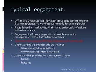 Typical engagement
 Offsite and Onsite support ; 50% each ; total engagement time min
    6 to max 10 staggered working days monthly for any single client
   Rates depend on market cost for similar experienced professional
    with minor mark up
   Engagement will be as deep as that of an inhouse senior
    management ; without attendant downsides.
   Overview with company HR Head; finalization of commercials
   Understanding the business and organisation
         Interviews with key individuals
         Promotional and internal materials
   Understand HR priorities from management team
         Policies
         Practices

                                             HRNEXT   Private and confidential
 