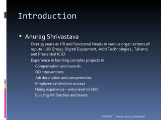Introduction

 Anurag Shrivastava
   Over 15 years as HR and functional Heads in various organizations of
    repute - UB Group, Digital Equipment, Aditi Technologies , Talisma
    and Prudential ICICI
   Experience in handing complex projects in
        Compensation and rewards
        OD interventions
        Job description and competencies
        Employee satisfaction surveys
        Hiring experience – entry level to CEO
        Building HR function and teams




                                                  HRNEXT   Private and confidential
 