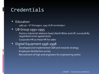 Credentials

 Education
     1985-90 – IIT Kharagpur, 1992 XLRI Jamshedpur
 UB Group 1992-1995
   Factory industrial relations head ;North Bihar and UP; successfully
    negotiated union agreements
   Corporate HR as Head HR for sales
 Digital Equipment 1996-1998
   Developed and implemented C&B and rewards strategy
   Employee Satisfaction survey
   Recruitment of high end engineers for engineering centre




                                                HRNEXT   Private and confidential
 