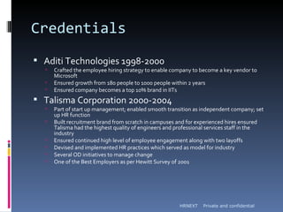 Credentials
 Aditi Technologies 1998-2000
     Crafted the employee hiring strategy to enable company to become a key vendor to
      Microsoft
     Ensured growth from 180 people to 1000 people within 2 years
     Ensured company becomes a top 10% brand in IITs
 Talisma Corporation 2000-2004
     Part of start up management; enabled smooth transition as independent company; set
      up HR function
     Built recruitment brand from scratch in campuses and for experienced hires ensured
      Talisma had the highest quality of engineers and professional services staff in the
      industry
     Ensured continued high level of employee engagement along with two layoffs
     Devised and implemented HR practices which served as model for industry
     Several OD initiatives to manage change
     One of the Best Employers as per Hewitt Survey of 2001




                                                       HRNEXT    Private and confidential
 