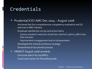 Credentials

 Prudential ICICI AMC Dec 2004 – August 2006
   Anchored the first comprehensive competency evaluation and JD
    exercise in AMC industry
   Employee satisfaction survey and action items
      Actions resulted in reduction of attrition rate from 15% to 4.8% in less
       than one year
      Improvement in engagement level on all parameters
   Developed the rewards and bonus strategy
   Streamlined of recruitment process
 HRNEXT August 2006 onwards
   Executive search for top MNCs
   Coach and mentor for HR professionals


                                                 HRNEXT   Private and confidential
 