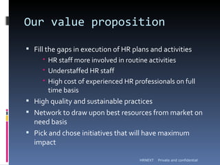 Our value proposition

 Fill the gaps in execution of HR plans and activities
       HR staff more involved in routine activities
       Understaffed HR staff
       High cost of experienced HR professionals on full
        time basis
 High quality and sustainable practices
 Network to draw upon best resources from market on
  need basis
 Pick and chose initiatives that will have maximum
  impact

                                      HRNEXT   Private and confidential
 