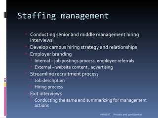 Staffing management
  Conducting senior and middle management hiring
   interviews
  Develop campus hiring strategy and relationships
  Employer branding
    Internal – job postings process, employee referrals
    External – website content , advertising
  Streamline recruitment process
    Job description
    Hiring process
  Exit interviews
    Conducting the same and summarizing for management
     actions
                                      HRNEXT   Private and confidential
 