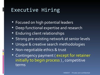 Executive Hiring

   Focused on high potential leaders
   Deep functional expertise and research
   Enduring client relationships
   Strong pre-existing network at senior levels
   Unique & creative search methodologies
   Non-negotiable ethics & trust
   Contingency payment ( except for retainer
    initially to begin process ) , competitive
    terms
                                HRNEXT   Private and confidential
 