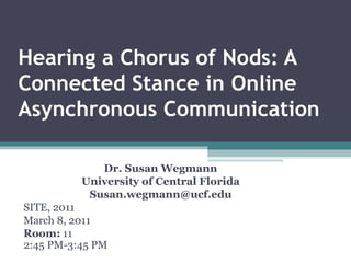 Hearing a Chorus of Nods: A Connected Stance in Online Asynchronous Communication Dr. Susan Wegmann University of Central Florida [email_address] SITE, 2011 March 8, 2011 Room:  11 2:45 PM-3:45 PM  