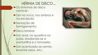 HÉRNIA DE DISCO...
Os sintomas do disco
cervical :
Dor na nuca, nos ombros e
na escápula;
Sensação de
formigamento;
Disco lombar:
Dor anal, no quadril e no
púbis, irradiando-se a
panturrilha e o tornozelo;
Dor acentuada ao sentar,
levantar peso, etc.;
 