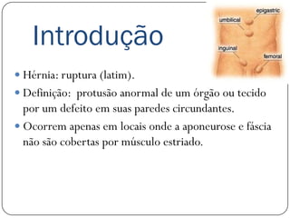 Introdução
 Hérnia: ruptura (latim).
 Definição: protusão anormal de um órgão ou tecido
  por um defeito em suas paredes circundantes.
 Ocorrem apenas em locais onde a aponeurose e fáscia
  não são cobertas por músculo estriado.
 