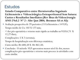 Estudos
    Estudo Comparativo entre Herniorrafias Inguinais
    Lichtenstein e Videocirúrgica Extraperitoneal Sem Sutura:
    Custos e Resultados Imediatos (Rev Bras de Videocirurgia
    ANO 2 Vol.2 Nº 2 - Abr/Jun 2004; Brenner AS et Al):
 Avaliação prospectiva de 29 pacientes (15 Lichtenstein e 14 VLP);
- Tempo médio de Cx: 102 X 127 min;
- < dor pós-operatória e retorno mais rápido ao trabalho no VLP(4,73 X
    12,27 dias);
-   Complicações: 5 X 2 (seroma);
-   Tempo de hospitalização sem diferença estatística;
-   Custo médio: R$ 688,50 X R$ 862,50;
   Conclusão: O método VLP apresentou menor nível de dor, menos
    complicações pós-operatórias e retorno mais precoce às atividades com
    custo similar.
 