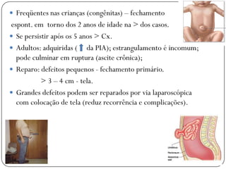  Freqüentes nas crianças (congênitas) – fechamento
espont. em torno dos 2 anos de idade na > dos casos.
 Se persistir após os 5 anos > Cx.
 Adultos: adquiridas ( da PIA); estrangulamento é incomum;
  pode culminar em ruptura (ascite crônica);
 Reparo: defeitos pequenos - fechamento primário.
           > 3 – 4 cm - tela.
 Grandes defeitos podem ser reparados por via laparoscópica
  com colocação de tela (reduz recorrência e complicações).
 