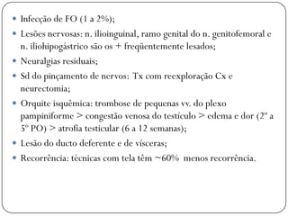  Infecção de FO (1 a 2%);
 Lesões nervosas: n. ilioinguinal, ramo genital do n. genitofemoral e
    n. iliohipogástrico são os + freqüentemente lesados;
   Neuralgias residuais;
   Sd do pinçamento de nervos: Tx com reexploração Cx e
    neurectomia;
   Orquite isquêmica: trombose de pequenas vv. do plexo
    pampiniforme > congestão venosa do testículo > edema e dor (2º a
    5º PO) > atrofia testicular (6 a 12 semanas);
   Lesão do ducto deferente e de vísceras;
   Recorrência: técnicas com tela têm ~60% menos recorrência.
 