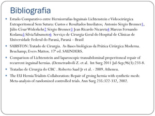 Bibliografia
 Estudo Comparativo entre Herniorrafias Inguinais Lichtenstein e Videocirúrgica
    Extraperitoneal Sem Sutura: Custos e Resultados Imediatos; Antonio Sérgio Brenner1,
    Júlio César Widerkehr2 Sérgio Brenner3 Jean Ricardo Nicareta4 Marcus Fernando
    Kodama5 Silvia Yabumoto6 Serviço de Cirurgia Geral do Hospital de Clínicas de
    Universidade Federal do Paraná, Paraná – Brasil
   SABISTON: Tratado de Cirurgia. As Bases biológicas da Prática Cirúrgica Moderna.
    Beuchamp; Evers Mattox. 17ª ed. SAUNDERS.
   Comparison of Lichtenstein and laparoscopic transabdominal preperitoneal repair of
    recurrent inguinal hernias. (Demetrashvili Z. et al. Int Surg 2011 Jul-Sep;96(3):233-8.
   Tratadao de Cirurgia do CBC . Roberto Saad Jr et al. - 2009. Atheneu.
   The EU Hernia Trialists Collaboration: Repair of groing hernia with synthetic mesh:
    Meta-analysis of randomized controlled trials. Ann Surg 235:322-332, 2002.
 