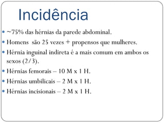 Incidência
 ~75% das hérnias da parede abdominal.
 Homens são 25 vezes + propensos que mulheres.
 Hérnia inguinal indireta é a mais comum em ambos os
  sexos (2/3).
 Hérnias femorais – 10 M x 1 H.
 Hérnias umbilicais – 2 M x 1 H.
 Hérnias incisionais – 2 M x 1 H.
 