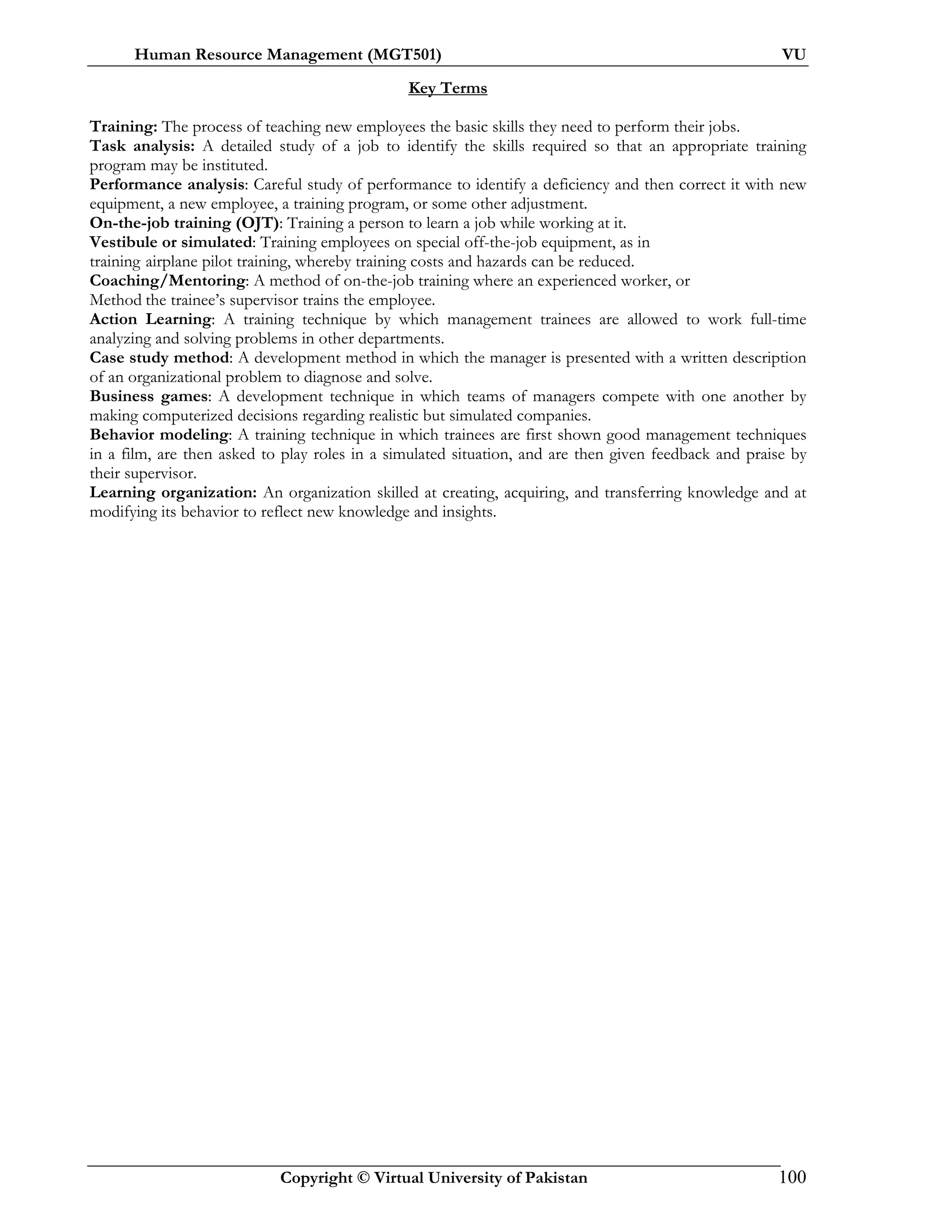 Human Resource Management (MGT501) VU
Copyright © Virtual University of Pakistan 100
Key Terms
Training: The process of teaching new employees the basic skills they need to perform their jobs.
Task analysis: A detailed study of a job to identify the skills required so that an appropriate training
program may be instituted.
Performance analysis: Careful study of performance to identify a deficiency and then correct it with new
equipment, a new employee, a training program, or some other adjustment.
On-the-job training (OJT): Training a person to learn a job while working at it.
Vestibule or simulated: Training employees on special off-the-job equipment, as in
training airplane pilot training, whereby training costs and hazards can be reduced.
Coaching/Mentoring: A method of on-the-job training where an experienced worker, or
Method the trainee’s supervisor trains the employee.
Action Learning: A training technique by which management trainees are allowed to work full-time
analyzing and solving problems in other departments.
Case study method: A development method in which the manager is presented with a written description
of an organizational problem to diagnose and solve.
Business games: A development technique in which teams of managers compete with one another by
making computerized decisions regarding realistic but simulated companies.
Behavior modeling: A training technique in which trainees are first shown good management techniques
in a film, are then asked to play roles in a simulated situation, and are then given feedback and praise by
their supervisor.
Learning organization: An organization skilled at creating, acquiring, and transferring knowledge and at
modifying its behavior to reflect new knowledge and insights.
 
