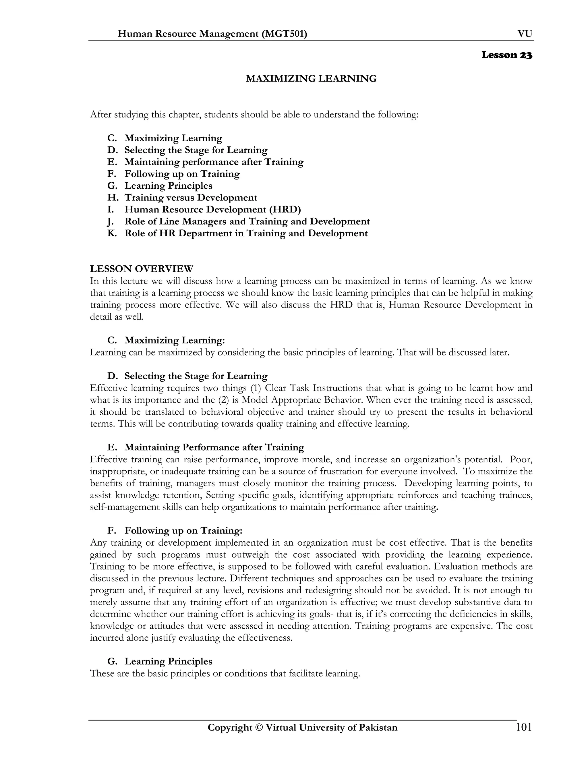 Human Resource Management (MGT501) VU
Copyright © Virtual University of Pakistan 101
Lesson 23
MAXIMIZING LEARNING
After studying this chapter, students should be able to understand the following:
C. Maximizing Learning
D. Selecting the Stage for Learning
E. Maintaining performance after Training
F. Following up on Training
G. Learning Principles
H. Training versus Development
I. Human Resource Development (HRD)
J. Role of Line Managers and Training and Development
K. Role of HR Department in Training and Development
LESSON OVERVIEW
In this lecture we will discuss how a learning process can be maximized in terms of learning. As we know
that training is a learning process we should know the basic learning principles that can be helpful in making
training process more effective. We will also discuss the HRD that is, Human Resource Development in
detail as well.
C. Maximizing Learning:
Learning can be maximized by considering the basic principles of learning. That will be discussed later.
D. Selecting the Stage for Learning
Effective learning requires two things (1) Clear Task Instructions that what is going to be learnt how and
what is its importance and the (2) is Model Appropriate Behavior. When ever the training need is assessed,
it should be translated to behavioral objective and trainer should try to present the results in behavioral
terms. This will be contributing towards quality training and effective learning.
E. Maintaining Performance after Training
Effective training can raise performance, improve morale, and increase an organization's potential. Poor,
inappropriate, or inadequate training can be a source of frustration for everyone involved. To maximize the
benefits of training, managers must closely monitor the training process. Developing learning points, to
assist knowledge retention, Setting specific goals, identifying appropriate reinforces and teaching trainees,
self-management skills can help organizations to maintain performance after training.
F. Following up on Training:
Any training or development implemented in an organization must be cost effective. That is the benefits
gained by such programs must outweigh the cost associated with providing the learning experience.
Training to be more effective, is supposed to be followed with careful evaluation. Evaluation methods are
discussed in the previous lecture. Different techniques and approaches can be used to evaluate the training
program and, if required at any level, revisions and redesigning should not be avoided. It is not enough to
merely assume that any training effort of an organization is effective; we must develop substantive data to
determine whether our training effort is achieving its goals- that is, if it’s correcting the deficiencies in skills,
knowledge or attitudes that were assessed in needing attention. Training programs are expensive. The cost
incurred alone justify evaluating the effectiveness.
G. Learning Principles
These are the basic principles or conditions that facilitate learning.
 